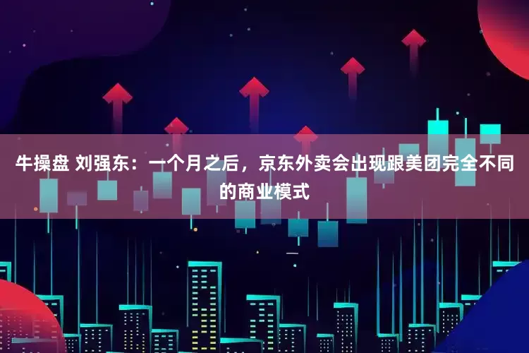 牛操盘 刘强东：一个月之后，京东外卖会出现跟美团完全不同的商业模式