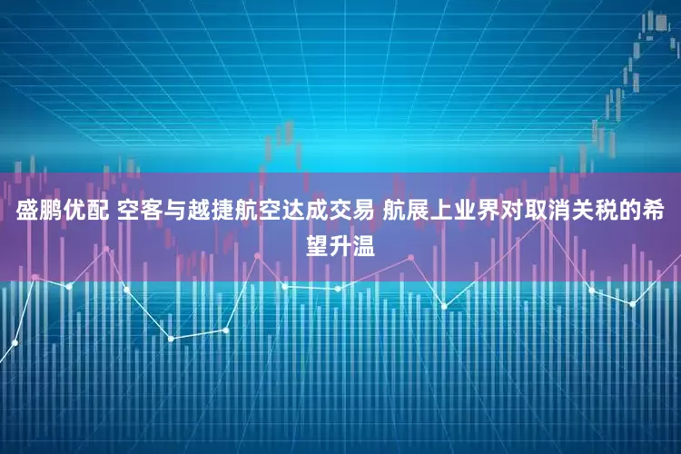 盛鹏优配 空客与越捷航空达成交易 航展上业界对取消关税的希望升温