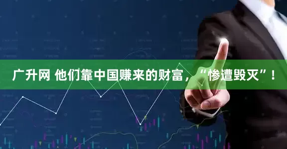 广升网 他们靠中国赚来的财富，“惨遭毁灭”！