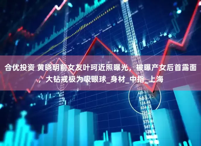 合优投资 黄晓明前女友叶珂近照曝光，被曝产女后首露面，大钻戒极为吸眼球_身材_中指_上海