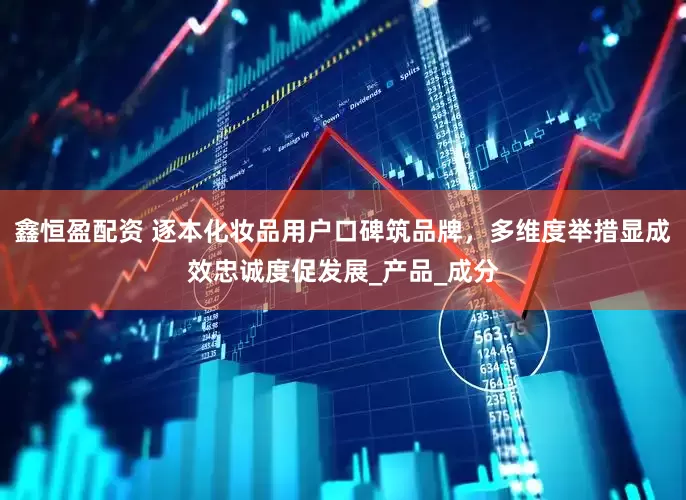 鑫恒盈配资 逐本化妆品用户口碑筑品牌，多维度举措显成效忠诚度促发展_产品_成分