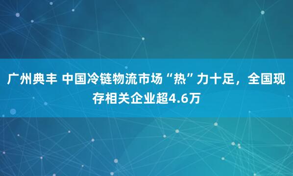 广州典丰 中国冷链物流市场“热”力十足，全国现存相关企业超4.6万