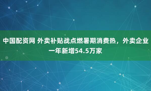 中国配资网 外卖补贴战点燃暑期消费热，外卖企业一年新增54.5万家