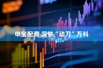 申宝配资 深铁“动刀”万科