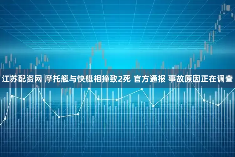 江苏配资网 摩托艇与快艇相撞致2死 官方通报 事故原因正在调查