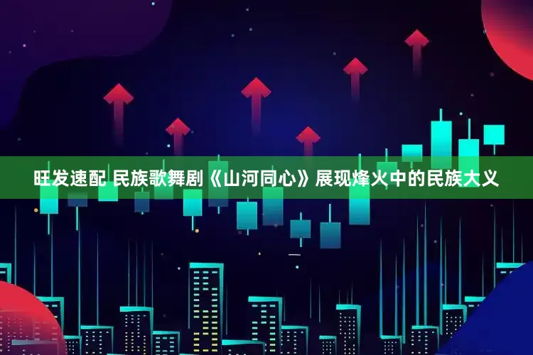 旺发速配 民族歌舞剧《山河同心》展现烽火中的民族大义