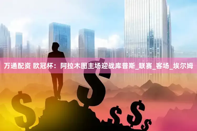 万通配资 欧冠杯：阿拉木图主场迎战库普斯_联赛_客场_埃尔姆