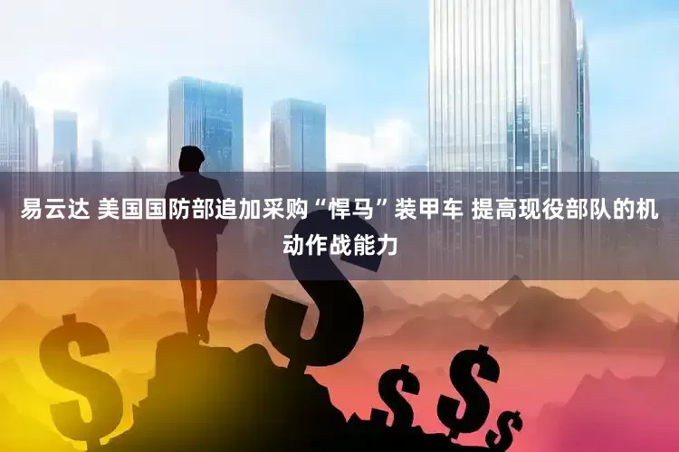 易云达 美国国防部追加采购“悍马”装甲车 提高现役部队的机动作战能力