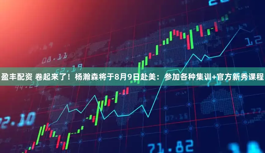盈丰配资 卷起来了！杨瀚森将于8月9日赴美：参加各种集训+官方新秀课程