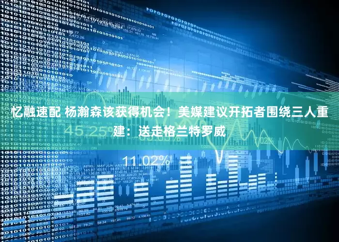 忆融速配 杨瀚森该获得机会！美媒建议开拓者围绕三人重建：送走格兰特罗威