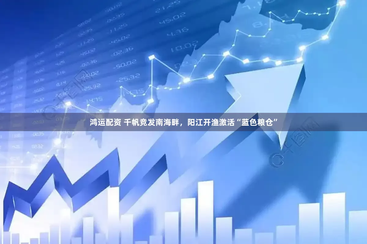 鸿运配资 千帆竞发南海畔，阳江开渔激活“蓝色粮仓”