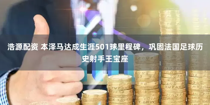 浩源配资 本泽马达成生涯501球里程碑，巩固法国足球历史射手王宝座