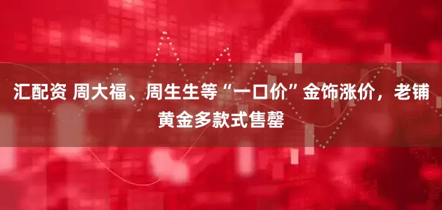 汇配资 周大福、周生生等“一口价”金饰涨价，老铺黄金多款式售罄