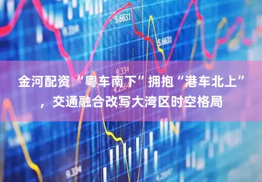 金河配资 “粤车南下”拥抱“港车北上”，交通融合改写大湾区时空格局