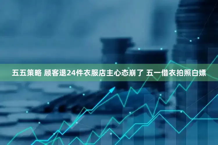 五五策略 顾客退24件衣服店主心态崩了 五一借衣拍照白嫖